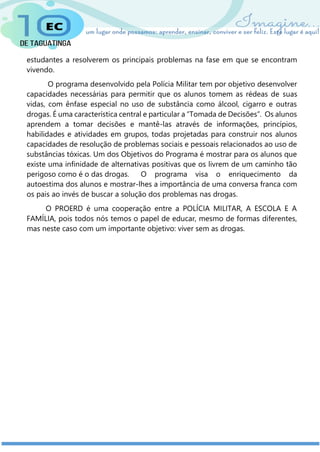 estudantes a resolverem os principais problemas na fase em que se encontram
vivendo.
O programa desenvolvido pela Polícia Militar tem por objetivo desenvolver
capacidades necessárias para permitir que os alunos tomem as rédeas de suas
vidas, com ênfase especial no uso de substância como álcool, cigarro e outras
drogas. É uma característica central e particular a “Tomada de Decisões”. Os alunos
aprendem a tomar decisões e mantê-las através de informações, princípios,
habilidades e atividades em grupos, todas projetadas para construir nos alunos
capacidades de resolução de problemas sociais e pessoais relacionados ao uso de
substâncias tóxicas. Um dos Objetivos do Programa é mostrar para os alunos que
existe uma infinidade de alternativas positivas que os livrem de um caminho tão
perigoso como é o das drogas. O programa visa o enriquecimento da
autoestima dos alunos e mostrar-lhes a importância de uma conversa franca com
os pais ao invés de buscar a solução dos problemas nas drogas.
O PROERD é uma cooperação entre a POLÍCIA MILITAR, A ESCOLA E A
FAMÍLIA, pois todos nós temos o papel de educar, mesmo de formas diferentes,
mas neste caso com um importante objetivo: viver sem as drogas.
 