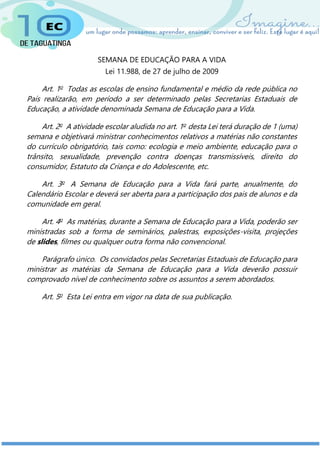 SEMANA DE EDUCAÇÃO PARA A VIDA
Lei 11.988, de 27 de julho de 2009
Art. 1o
Todas as escolas de ensino fundamental e médio da rede pública no
País realizarão, em período a ser determinado pelas Secretarias Estaduais de
Educação, a atividade denominada Semana de Educação para a Vida.
Art. 2o
A atividade escolar aludida no art. 1o
desta Lei terá duração de 1 (uma)
semana e objetivará ministrar conhecimentos relativos a matérias não constantes
do currículo obrigatório, tais como: ecologia e meio ambiente, educação para o
trânsito, sexualidade, prevenção contra doenças transmissíveis, direito do
consumidor, Estatuto da Criança e do Adolescente, etc.
Art. 3o
A Semana de Educação para a Vida fará parte, anualmente, do
Calendário Escolar e deverá ser aberta para a participação dos pais de alunos e da
comunidade em geral.
Art. 4o
As matérias, durante a Semana de Educação para a Vida, poderão ser
ministradas sob a forma de seminários, palestras, exposições-visita, projeções
de slides, filmes ou qualquer outra forma não convencional.
Parágrafo único. Os convidados pelas Secretarias Estaduais de Educação para
ministrar as matérias da Semana de Educação para a Vida deverão possuir
comprovado nível de conhecimento sobre os assuntos a serem abordados.
Art. 5o
Esta Lei entra em vigor na data de sua publicação.
 