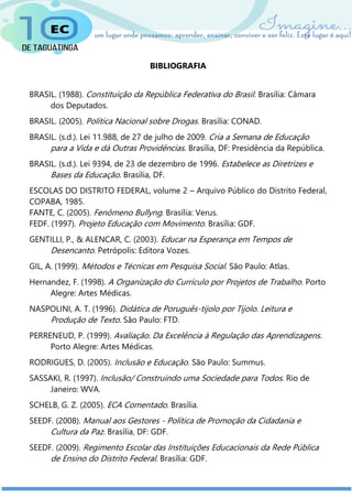 BIBLIOGRAFIA
BRASIL. (1988). Constituição da República Federativa do Brasil. Brasília: Câmara
dos Deputados.
BRASIL. (2005). Política Nacional sobre Drogas. Brasília: CONAD.
BRASIL. (s.d.). Lei 11.988, de 27 de julho de 2009. Cria a Semana de Educação
para a Vida e dá Outras Providências. Brasília, DF: Presidência da República.
BRASIL. (s.d.). Lei 9394, de 23 de dezembro de 1996. Estabelece as Diretrizes e
Bases da Educação. Brasília, DF.
ESCOLAS DO DISTRITO FEDERAL, volume 2 – Arquivo Público do Distrito Federal,
COPABA, 1985.
FANTE, C. (2005). Fenômeno Bullyng. Brasília: Verus.
FEDF. (1997). Projeto Educação com Movimento. Brasília: GDF.
GENTILLI, P., & ALENCAR, C. (2003). Educar na Esperança em Tempos de
Desencanto. Petrópolis: Editora Vozes.
GIL, A. (1999). Métodos e Técnicas em Pesquisa Social. São Paulo: Atlas.
Hernandez, F. (1998). A Organização do Currículo por Projetos de Trabalho. Porto
Alegre: Artes Médicas.
NASPOLINI, A. T. (1996). Didática de Poruguês-tijolo por Tijolo. Leitura e
Produção de Texto. São Paulo: FTD.
PERRENEUD, P. (1999). Avaliação. Da Excelência à Regulação das Aprendizagens.
Porto Alegre: Artes Médicas.
RODRIGUES, D. (2005). Inclusão e Educação. São Paulo: Summus.
SASSAKI, R. (1997). Inclusão/ Construindo uma Sociedade para Todos. Rio de
Janeiro: WVA.
SCHELB, G. Z. (2005). ECA Comentado. Brasília.
SEEDF. (2008). Manual aos Gestores - Política de Promoção da Cidadania e
Cultura da Paz. Brasília, DF: GDF.
SEEDF. (2009). Regimento Escolar das Instituições Educacionais da Rede Pública
de Ensino do Distrito Federal. Brasília: GDF.
 