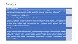Syllabus
Unit -1: Introduction
History of Python, Need of Python Programming, Applications Basics of Python Programming Using the
REPL(Shell), Running Python Scripts, Variables, Assignment, Keywords, Input-Output, Indentation
Unit -2 : Types, Operators and Expressions
Types - Integers, Strings, Booleans; Operators- Arithmetic
Operators, Comparison (Relational) Operators, Assignment Operators, Logical Operators, Bitwise Operators,
Membership Operators, Identity Operators, Expressions and order of evaluations Control Flow- if, if-elif-else,
for, while, break, continue, pass. Data Structures Lists - Operations, Slicing, Methods; Tuples, Sets,
Dictionaries, Sequences. Comprehensions.
Unit – 3: Functions
Defining Functions, Calling Functions, Passing Arguments, Keyword Arguments, Default Arguments, Variable-
length arguments, Anonymous Functions, Fruitful Functions(Function Returning Values), Scope of the
Variables in a Function - Global and Local Variables. Modules: Creating modules, import statement, from.
Import statement, name spacing, Python packages, Introduction to PIP, Installing Packages via PIP, Using
Python Packages
 