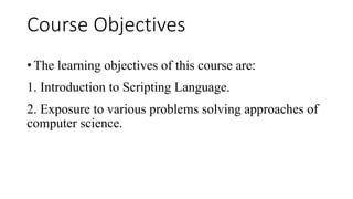 Course Objectives
• The learning objectives of this course are:
1. Introduction to Scripting Language.
2. Exposure to various problems solving approaches of
computer science.
 
