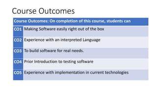 Course Outcomes
Course Outcomes: On completion of this course, students can
CO1 Making Software easily right out of the box
CO2 Experience with an interpreted Language
CO3 To build software for real needs.
CO4 Prior Introduction to testing software
CO5 Experience with implementation in current technologies
 