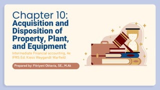Chapter 10:
Acquisition and
Disposition of
Property, Plant,
and Equipment
Prepared by: Fitriyeni Oktavia, SE., M.Ak
Intermediate Financial accounting, 4e
IFRS Ed. Kieso Weygandt Warfield
 