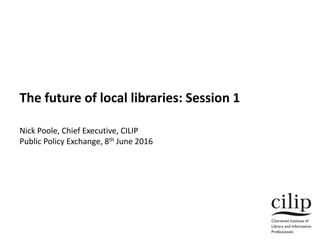 The future of local libraries: Session 1
Nick Poole, Chief Executive, CILIP
Public Policy Exchange, 8th June 2016
 
