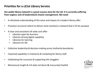 Our public library network is a great success story for the UK. It is currently suffering
from neglect, lack of leadership...