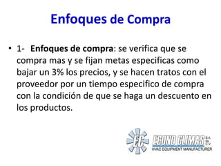 Enfoques de Compra
• 1- Enfoques de compra: se verifica que se
  compra mas y se fijan metas especificas como
  bajar un 3% los precios, y se hacen tratos con el
  proveedor por un tiempo especifico de compra
  con la condición de que se haga un descuento en
  los productos.
 
