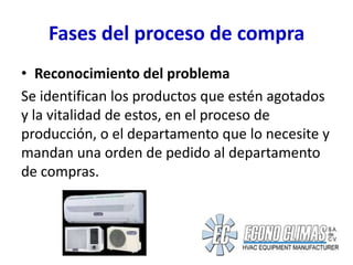 Fases del proceso de compra
• Reconocimiento del problema
Se identifican los productos que estén agotados
y la vitalidad de estos, en el proceso de
producción, o el departamento que lo necesite y
mandan una orden de pedido al departamento
de compras.
 