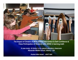 The Impact of Clickers as Motivational Intervention to Self Confidence &
      Class Participation of Students with ADHD in learning math

         A case study of clicker in the special education classroom
                   Alexander Middle School, Albany – OH

                      Pratiwi Wini Artati - EDCT 605
 