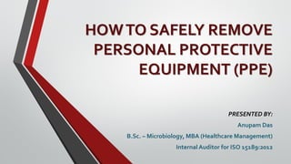 HOWTO SAFELY REMOVE
PERSONAL PROTECTIVE
EQUIPMENT (PPE)
PRESENTED BY:
Anupam Das
B.Sc. – Microbiology, MBA (Healthcare Management)
Internal Auditor for ISO 15189:2012
 