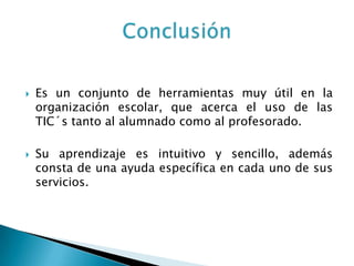    Es un conjunto de herramientas muy útil en la
    organización escolar, que acerca el uso de las
    TIC´s tanto al alumnado como al profesorado.

   Su aprendizaje es intuitivo y sencillo, además
    consta de una ayuda específica en cada uno de sus
    servicios.
 