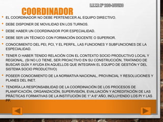 COORDINADOR• EL COORDINADOR NO DEBE PERTENECER AL EQUIPO DIRECTIVO.
• DEBE DISPONER DE MOVILIDAD EN LOS TURNOS.
• DEBE HABER UN COORDINADOR POR ESPECIALIDAD.
• DEBE SER UN TÉCNICO CON FORMACIÓN DOCENTE O SUPERIOR.
• CONOCIMIENTO DEL PEI, PCI, Y EL PERFIL, LAS FUNCIONES Y SUBFUNCIONES DE LA
ESPECIALIDAD.
• TENER O HABER TENIDO RELACIÓN CON EL CONTEXTO SOCIO PRODUCTIVO LOCAL Y
REGIONAL. (SI NO LO TIENE, SER PROACTIVO EN SU CONSTRUCCIÓN, TRATANDO DE
BUSCAR GUÍA Y AYUDA EN AQUELLOS QUE INTEGRAN EL EQUIPO DE GESTIÓN Y DEL
SISTEMA SOCIO PRODUCTIVO)
• POSEER CONOCIMIENTO DE LA NORMATIVA NACIONAL, PROVINCIAL Y RESOLUCIONES Y
PLANES DEL INET.
• TENDRÍA LA RESPONSABILIDAD DE LA COORDINACIÓN DE LOS PROCESOS DE
PLANIFICACIÓN, ORGANIZACIÓN, SUPERVISIÓN, EVALUACIÓN Y ACREDITACIÓN DE LAS
PRÁCTICAS FORMATIVAS DE LA INSTITUCIÓN DE 1° A 6° AÑO, INCLUYENDO LOS PI Y LAS
PP.
 