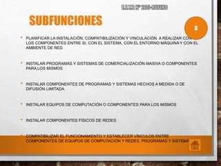 SUBFUNCIONES
• PLANIFICAR LA INSTALACIÓN, COMPATIBILIZACIÓN Y VINCULACIÓN A REALIZAR CON
LOS COMPONENTES ENTRE SI, CON EL SISTEMA, CON EL ENTORNO MÁQUINA Y CON EL
AMBIENTE DE RED
• INSTALAR PROGRAMAS Y SISTEMAS DE COMERCIALIZACIÓN MASIVA O COMPONENTES
PARA LOS MISMOS
• INSTALAR COMPONENTES DE PROGRAMAS Y SISTEMAS HECHOS A MEDIDA O DE
DIFUSIÓN LIMITADA
• INSTALAR EQUIPOS DE COMPUTACIÓN O COMPONENTES PARA LOS MISMOS
• INSTALAR COMPONENTES FÍSICOS DE REDES
• COMPATIBILIZAR EL FUNCIONAMIENTO Y ESTABLECER VÍNCULOS ENTRE
COMPONENTES DE EQUIPOS DE COMPUTACIÓN Y REDES, PROGRAMAS Y SISTEMAS
3
 