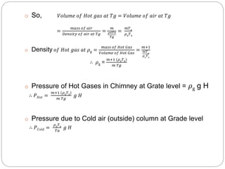 o So, 𝑉𝑜𝑙𝑢𝑚𝑒 𝑜𝑓 𝐻𝑜𝑡 𝑔𝑎𝑠 𝑎𝑡 𝑇𝑔 = 𝑉𝑜𝑙𝑢𝑚𝑒 𝑜𝑓 𝑎𝑖𝑟 𝑎𝑡 𝑇𝑔
=
𝑚𝑎𝑠𝑠 𝑜𝑓 𝑎𝑖𝑟
𝐷𝑒𝑛𝑠𝑖𝑡𝑦 𝑜𝑓 𝑎𝑖𝑟 𝑎𝑡 𝑇𝑔
=
𝑚
𝜌0𝑇0
𝑇𝑔
=
𝑚𝑇 𝑔
𝜌0 𝑇0
o Density 𝑜𝑓 𝐻𝑜𝑡 𝑔𝑎𝑠 𝑎𝑡 𝜌g =
𝑚𝑎𝑠𝑠 𝑜𝑓 𝐻𝑜𝑡 𝐺𝑎𝑠
𝑉𝑜𝑙𝑢𝑚𝑒 𝑜𝑓 𝐻𝑜𝑡 𝐺𝑎𝑠
=
𝑚+1
𝑚𝑇 𝑔
𝜌0
𝑇0
∴ 𝜌g =
𝑚+1 (𝜌0 𝑇0)
𝑚 𝑇𝑔
o Pressure of Hot Gases in Chimney at Grate level = 𝜌g g H
∴ 𝑃 𝐻𝑜𝑡 =
𝑚+1 (𝜌0 𝑇0)
𝑚 𝑇𝑔
𝑔 𝐻
o Pressure due to Cold air (outside) column at Grade level
∴ 𝑃 𝐶𝑜𝑙𝑑 =
𝜌0 𝑇0
𝑇𝑎
𝑔 𝐻
 