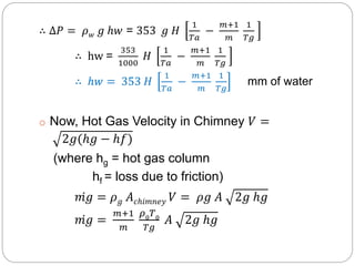 ∴ ∆𝑃 = 𝜌 𝑤 𝑔 ℎ𝑤 = 353 𝑔 𝐻
1
𝑇𝑎
−
𝑚+1
𝑚
1
𝑇𝑔
∴ hw =
353
1000
𝐻
1
𝑇𝑎
−
𝑚+1
𝑚
1
𝑇𝑔
∴ ℎ𝑤 = 353 𝐻
1
𝑇𝑎
−
𝑚+1
𝑚
1
𝑇𝑔
mm of water
o Now, Hot Gas Velocity in Chimney 𝑉 =
2𝑔(ℎ𝑔 − ℎ𝑓)
(where hg = hot gas column
hf = loss due to friction)
𝑚𝑔 = 𝜌 𝑔 𝐴 𝑐ℎ𝑖𝑚𝑛𝑒𝑦 𝑉 = 𝜌𝑔 𝐴 2𝑔 ℎ𝑔
𝑚𝑔 =
𝑚+1
𝑚
𝜌0 𝑇0
𝑇𝑔
𝐴 2𝑔 ℎ𝑔
 