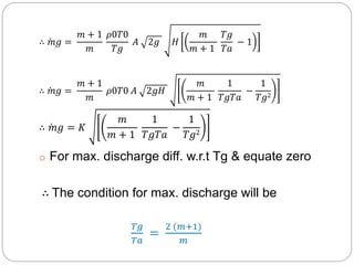 ∴ 𝑚𝑔 =
𝑚 + 1
𝑚
𝜌0𝑇0
𝑇𝑔
𝐴 2𝑔 𝐻
𝑚
𝑚 + 1
𝑇𝑔
𝑇𝑎
− 1
∴ 𝑚𝑔 =
𝑚 + 1
𝑚
𝜌0𝑇0 𝐴 2𝑔𝐻
𝑚
𝑚 + 1
1
𝑇𝑔𝑇𝑎
−
1
𝑇𝑔2
∴ 𝑚𝑔 = 𝐾
𝑚
𝑚 + 1
1
𝑇𝑔𝑇𝑎
−
1
𝑇𝑔2
o For max. discharge diff. w.r.t Tg & equate zero
∴ The condition for max. discharge will be
𝑇𝑔
𝑇𝑎
=
2 (𝑚+1)
𝑚
 