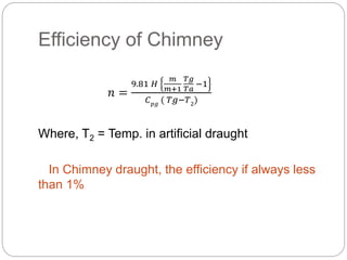 Efficiency of Chimney
𝑛 =
9.81 𝐻
𝑚
𝑚+1
𝑇𝑔
𝑇𝑎
−1
𝐶 𝑝𝑔
( 𝑇𝑔−𝑇2
)
Where, T2 = Temp. in artificial draught
In Chimney draught, the efficiency if always less
than 1%
 