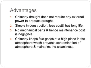 Advantages
1. Chimney draught does not require any external
power to produce draught.
2. Simple in construction, less cost& has long life.
3. No mechanical parts & hence maintenance cost
is negligible.
4. Chimney keeps flue gases at a high place in the
atmosphere which prevents contamination of
atmosphere & maintains the cleanliness.
 
