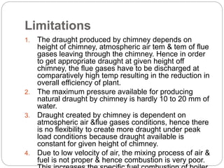 Limitations
1. The draught produced by chimney depends on
height of chimney, atmospheric air tem & tem of flue
gases leaving through the chimney. Hence in order
to get appropriate draught at given height off
chimney, the flue gases have to be discharged at
comparatively high temp resulting in the reduction in
overall efficiency of plant.
2. The maximum pressure available for producing
natural draught by chimney is hardly 10 to 20 mm of
water.
3. Draught created by chimney is dependent on
atmospheric air &flue gases conditions, hence there
is no flexibility to create more draught under peak
load conditions because draught available is
constant for given height of chimney.
4. Due to low velocity of air, the mixing process of air &
fuel is not proper & hence combustion is very poor.
 