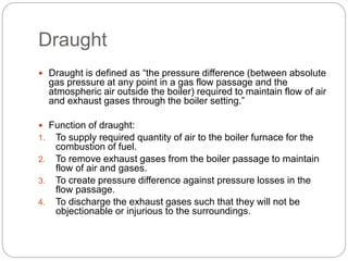 Draught
 Draught is defined as “the pressure difference (between absolute
gas pressure at any point in a gas flow passage and the
atmospheric air outside the boiler) required to maintain flow of air
and exhaust gases through the boiler setting.”
 Function of draught:
1. To supply required quantity of air to the boiler furnace for the
combustion of fuel.
2. To remove exhaust gases from the boiler passage to maintain
flow of air and gases.
3. To create pressure difference against pressure losses in the
flow passage.
4. To discharge the exhaust gases such that they will not be
objectionable or injurious to the surroundings.
 