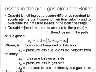 Losses in the air – gas circuit of Boiler:
 Draught is nothing but pressure difference required to
accelerate the burnt gases to their final velocity and to
overcome the pressure losses in the boiler passage.
 Draught = [head required to accelerate the gases] +
[head losses in the path
of flue gases]
ℎ 𝑓 = ℎ 𝑣 + ℎ 𝑎 + ℎ 𝑔 + ℎ 𝑑
Where, ℎ 𝑓 = total draught required or total loss
ℎ 𝑣 = pressure loss due to gas exit velocity from
chimney
ℎ 𝑎 = pressure loss on air side
ℎ 𝑔 = pressure loss in gas side
ℎ 𝑑 = pressure losses in chimney and gas ducts
 