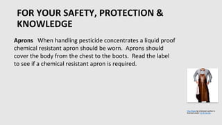 FOR YOUR SAFETY, PROTECTION &
KNOWLEDGE
•
Aprons When handling pesticide concentrates a liquid proof
chemical resistant apron should be worn. Aprons should
cover the body from the chest to the boots. Read the label
to see if a chemical resistant apron is required.
This Photo by Unknown author is
licensed under CC BY-SA-NC.
 