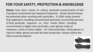 FOR YOUR SAFETY, PROTECTION & KNOWLEDGE
•
Gloves have been shown to reduce pesticide contamination of skin
if properly maintained and replaced frequently. Hands should always
be protected when working with pesticides. A USDA study showed
that applicators handling concentrated pesticides received 85 percent
of their pesticide exposure on their hands. When handling
concentrated or highly toxic pesticides, wear gloves made of
neoprene, nitrile or butyl rubber. For most pesticides, nitrile gloves or
natural rubber gloves provide the best protection. Always follow the
label recommendation.
 