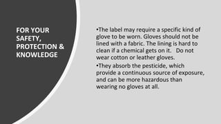 FOR YOUR
SAFETY,
PROTECTION &
KNOWLEDGE
•The label may require a specific kind of
glove to be worn. Gloves should not be
lined with a fabric. The lining is hard to
clean if a chemical gets on it. Do not
wear cotton or leather gloves.
•They absorb the pesticide, which
provide a continuous source of exposure,
and can be more hazardous than
wearing no gloves at all.
 