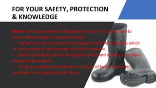 FOR YOUR SAFETY, PROTECTION
& KNOWLEDGE
•Boots As stated above in the gloves section, it is a good idea to
wear unlined rubber or neoprene boots.
• Leather and canvas shoes/boots absorb and hold pesticides which
in turn provide a constant source of skin exposure.
• Wash boots daily and dry thoroughly inside and outside to remove
any pesticide residue.
• Pants or overalls should be worn outside of boots to prevent
pesticides from getting inside them.
 