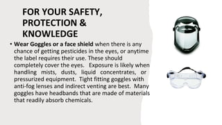 FOR YOUR SAFETY,
PROTECTION &
KNOWLEDGE
• Wear Goggles or a face shield when there is any
chance of getting pesticides in the eyes, or anytime
the label requires their use. These should
completely cover the eyes. Exposure is likely when
handling mists, dusts, liquid concentrates, or
pressurized equipment. Tight fitting goggles with
anti-fog lenses and indirect venting are best. Many
goggles have headbands that are made of materials
that readily absorb chemicals.
 