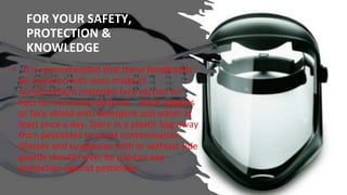 FOR YOUR SAFETY,
PROTECTION &
KNOWLEDGE
• It is recommended that these headbands
be replaced with ones made of
nonabsorbent materials (see section on
hats for recommendations). Wash goggles
or face shield with detergent and water at
least once a day. Store in a plastic bag away
from pesticides to avoid contamination.
Glasses and sunglasses with or without side
guards should never be used as eye
protection against pesticides.
 