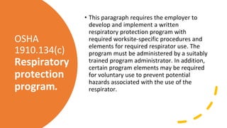 OSHA
1910.134(c)
Respiratory
protection
program.
• This paragraph requires the employer to
develop and implement a written
respiratory protection program with
required worksite-specific procedures and
elements for required respirator use. The
program must be administered by a suitably
trained program administrator. In addition,
certain program elements may be required
for voluntary use to prevent potential
hazards associated with the use of the
respirator.
 
