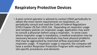 Respiratory Protective Devices
• A pest control operator is advised to contact OSHA periodically to
obtain the most recent requirements on respirators, or
periodically consult and read the Code of Federal Regulations
(CFR) Chapter 29 Part 1910.134. Depending on respirator usage
and company policies on respirator usage, applicators may want
to consult a physician before using a respirator. In some cases
where respirator usage is mandatory, a medical evaluation may be
necessary because some individuals may have physical problems
that may be aggravated by restricted airflow associated with
respirator usage. If respirator usage is required, the company will
have a written Respirator Protection Program with required work
site-specific procedures and elements.
 