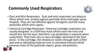 Commonly Used Respirators
• Dust and Mist Respirators Dust and mist respirators are physical
filters which only protect against pesticide dusts and larger spray
droplets. They are not effective against fumigants and the many
pesticides which emit vapors.
• Chemical Cartridge Respirator Chemical cartridge respirators are
usually designed as a half-face mask which cover the nose and
mouth but not the eyes; therefore, eye protection is required when
using them. They have one or two cartridges attached to the face
piece. In the cartridge, the inhaled air comes through both a filter
pad and an absorbing material such as activated charcoal which
removes most of the pesticide vapors, gases and particles.
 