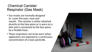 Chemical Canister
Respirator (Gas Mask)
• Gas masks are normally designed
to cover the eyes, nose and
mouth. The canister is either attached
directly to the face piece or is worn on a
belt and is connected to the face piece
by a flexible hose.
• These respirators are to be worn when
applicators are exposed to a continuous
concentration of a toxic pesticide.
 