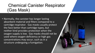 Chemical Canister Respirator
(Gas Mask)
• Normally, the canister has longer lasting
absorbent material and filters compared to a
cartridge respirator. Gas masks usually protect
the face better than cartridge types, but
neither kind provides protection when the
oxygen supply is low. Gas masks should not be
used where oxygen deficiency or high gas
concentrations may occur, such as in a
structure undergoing a fumigation.
 
