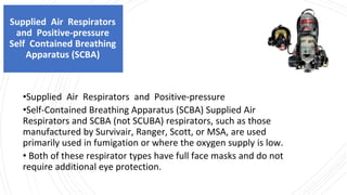 Supplied Air Respirators
and Positive-pressure
Self Contained Breathing
Apparatus (SCBA)
•Supplied Air Respirators and Positive-pressure
•Self-Contained Breathing Apparatus (SCBA) Supplied Air
Respirators and SCBA (not SCUBA) respirators, such as those
manufactured by Survivair, Ranger, Scott, or MSA, are used
primarily used in fumigation or where the oxygen supply is low.
• Both of these respirator types have full face masks and do not
require additional eye protection.
 