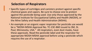 Selection of Respirators
• Specific types of cartridges and canisters protect against specific
chemical gases and vapors. Be sure to choose one to protect
against the pesticide being used. Use only those approved by the
National Institute for Occupational Safety and Health (NIOSH), or
the Mine Safety and Health Administration (MSHA).
• An example or an organic vapor respirator for pesticide use would
be a “NIOSH-MSHA Approval No. TC-23C-860 issued to 3M, St.
Paul, Minnesota, USA.” All respirators, even dust masks, have
these approvals. Read the pesticide label and the respirator for
appropriate NIOSH-MSHA approval before using a pesticide which
requires the use of a respirator.
 