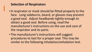 Selection of Respirators
• A respirator or mask should be fitted properly to the
face. Long sideburns, beard, or glasses may prevent
a good seal. Adjust headbands tightly enough to
obtain a good seal. Before using, read the
manufacturer's instructions on the use and care of
the respirator and its parts.
• The manufacturer's instructions will suggest
procedures to test for a proper seal. This may be
similar to the following inhalation/exhalation test.
 