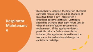 Respirator
Maintenanc
e
• During heavy spraying, the filters in chemical
cartridge respirators should be changed at
least two times a day - more often if
breathing becomes difficult. Cartridges
should be changed after eight hours use, or
when the manufacturer recommends
replacement. If the applicator detects
pesticide odor or feels nose or throat
irritation, the applicator should leave the
work area immediately and change the
canister or cartridge.
 