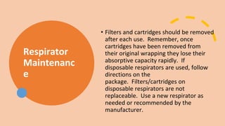Respirator
Maintenanc
e
• Filters and cartridges should be removed
after each use. Remember, once
cartridges have been removed from
their original wrapping they lose their
absorptive capacity rapidly. If
disposable respirators are used, follow
directions on the
package. Filters/cartridges on
disposable respirators are not
replaceable. Use a new respirator as
needed or recommended by the
manufacturer.
 