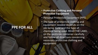 PPE FOR ALL
• Protective Clothing and Personal
Protective Equipment
• Personal Protective Equipment (PPE)
• The type of protective clothing and
equipment needed depends on the
job being done and the type of
chemical being used. READ THE LABEL
on the pesticide container carefully
and follow all directions concerning
necessary protective clothing and
equipment.
 