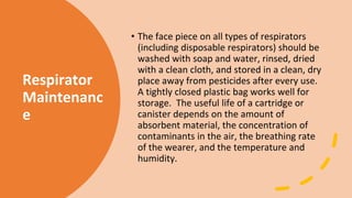 Respirator
Maintenanc
e
• The face piece on all types of respirators
(including disposable respirators) should be
washed with soap and water, rinsed, dried
with a clean cloth, and stored in a clean, dry
place away from pesticides after every use.
A tightly closed plastic bag works well for
storage. The useful life of a cartridge or
canister depends on the amount of
absorbent material, the concentration of
contaminants in the air, the breathing rate
of the wearer, and the temperature and
humidity.
 
