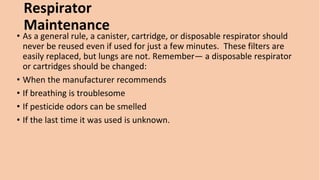 Respirator
Maintenance
• As a general rule, a canister, cartridge, or disposable respirator should
never be reused even if used for just a few minutes. These filters are
easily replaced, but lungs are not. Remember— a disposable respirator
or cartridges should be changed:
• When the manufacturer recommends
• If breathing is troublesome
• If pesticide odors can be smelled
• If the last time it was used is unknown.
 