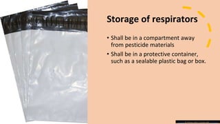 Storage of respirators
• Shall be in a compartment away
from pesticide materials
• Shall be in a protective container,
such as a sealable plastic bag or box.
This Photo by Unknown author is licensed under CC BY-SA-NC.
 