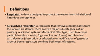 Definitions
• Respirator: A device designed to protect the wearer from inhalation of
hazardous atmospheres.
• Air purifying respirator: A respirator that removes contaminants from
the inhaled air stream. There are two major sub-categories of air
purifying respirator systems: Mechanical filter type, used to remove
particulates (dusts, mists, fogs, smokes and fumes) and chemical
cartridge type (absorption or adsorption or modification of gasses or
vapors). Some respirators combine both types of systems.
 