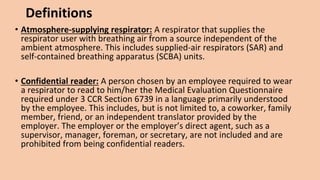 Definitions
• Atmosphere-supplying respirator: A respirator that supplies the
respirator user with breathing air from a source independent of the
ambient atmosphere. This includes supplied-air respirators (SAR) and
self-contained breathing apparatus (SCBA) units.
• Confidential reader: A person chosen by an employee required to wear
a respirator to read to him/her the Medical Evaluation Questionnaire
required under 3 CCR Section 6739 in a language primarily understood
by the employee. This includes, but is not limited to, a coworker, family
member, friend, or an independent translator provided by the
employer. The employer or the employer’s direct agent, such as a
supervisor, manager, foreman, or secretary, are not included and are
prohibited from being confidential readers.
 