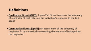 Definitions
• Qualitative fit test (QLFT): A pass/fail fit test to assess the adequacy
of respirator fit that relies on the individual's response to the test
agent.
• Quantitative fit test (QNFT): An assessment of the adequacy of
respirator fit by numerically measuring the amount of leakage into
the respirator.
 