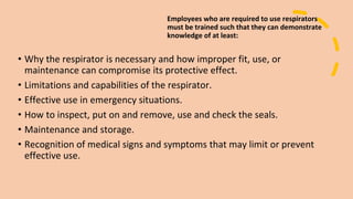 Employees who are required to use respirators
must be trained such that they can demonstrate
knowledge of at least:
• Why the respirator is necessary and how improper fit, use, or
maintenance can compromise its protective effect.
• Limitations and capabilities of the respirator.
• Effective use in emergency situations.
• How to inspect, put on and remove, use and check the seals.
• Maintenance and storage.
• Recognition of medical signs and symptoms that may limit or prevent
effective use.
 