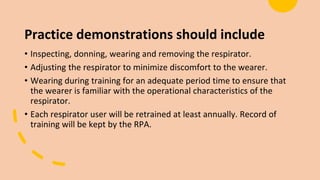 Practice demonstrations should include
• Inspecting, donning, wearing and removing the respirator.
• Adjusting the respirator to minimize discomfort to the wearer.
• Wearing during training for an adequate period time to ensure that
the wearer is familiar with the operational characteristics of the
respirator.
• Each respirator user will be retrained at least annually. Record of
training will be kept by the RPA.
 