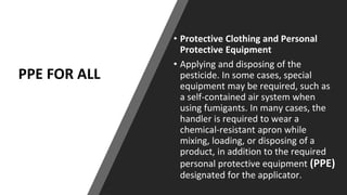 PPE FOR ALL
• Protective Clothing and Personal
Protective Equipment
• Applying and disposing of the
pesticide. In some cases, special
equipment may be required, such as
a self-contained air system when
using fumigants. In many cases, the
handler is required to wear a
chemical-resistant apron while
mixing, loading, or disposing of a
product, in addition to the required
personal protective equipment (PPE)
designated for the applicator.
 